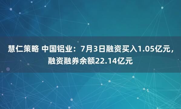 慧仁策略 中国铝业：7月3日融资买入1.05亿元，融资融券余额22.14亿元