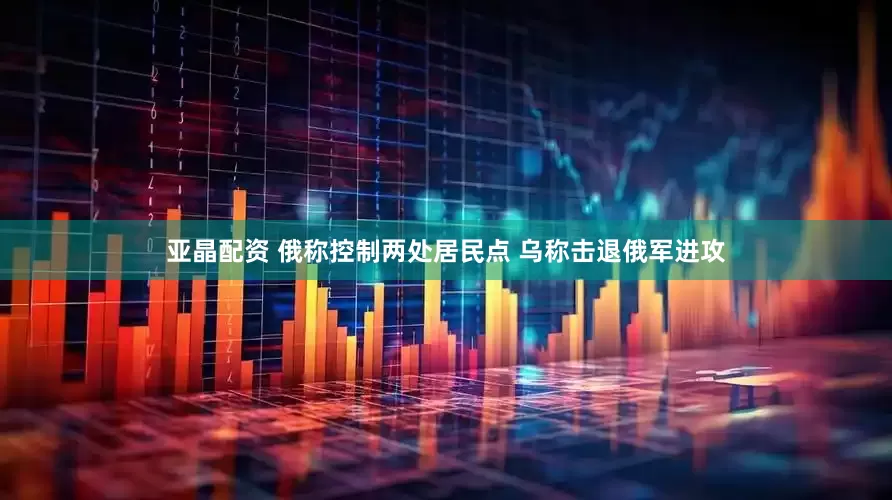 亚晶配资 俄称控制两处居民点 乌称击退俄军进攻