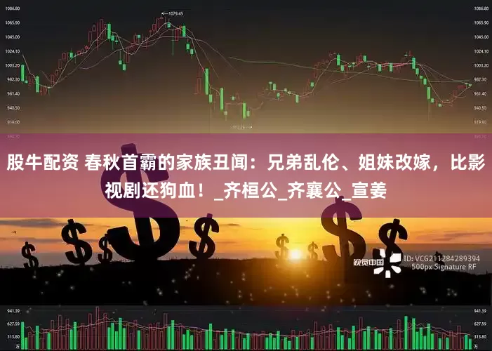 股牛配资 春秋首霸的家族丑闻：兄弟乱伦、姐妹改嫁，比影视剧还狗血！_齐桓公_齐襄公_宣姜