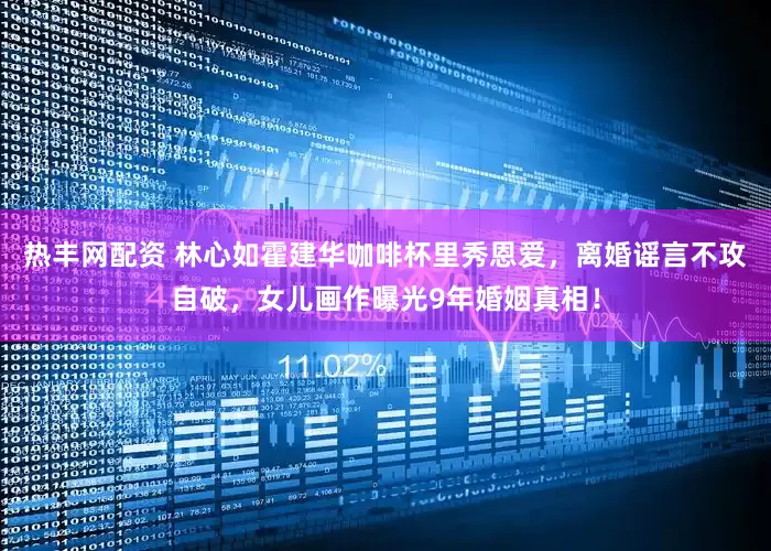 热丰网配资 林心如霍建华咖啡杯里秀恩爱，离婚谣言不攻自破，女儿画作曝光9年婚姻真相！