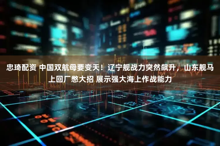 忠琦配资 中国双航母要变天！辽宁舰战力突然飙升，山东舰马上回厂憋大招 展示强大海上作战能力