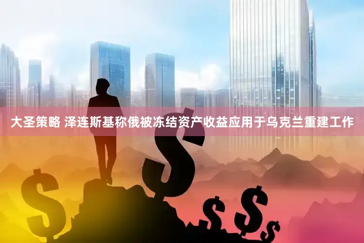 大圣策略 泽连斯基称俄被冻结资产收益应用于乌克兰重建工作