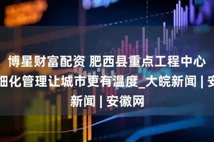博星财富配资 肥西县重点工程中心：精细化管理让城市更有温度_大皖新闻 | 安徽网