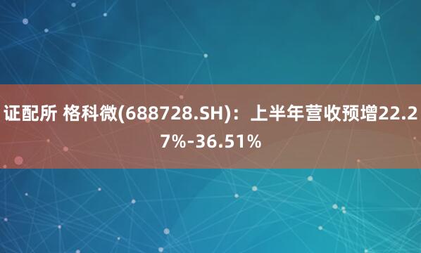 证配所 格科微(688728.SH)：上半年营收预增22.27%-36.51%