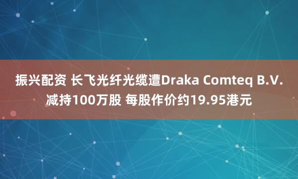 振兴配资 长飞光纤光缆遭Draka Comteq B.V.减持100万股 每股作价约19.95港元