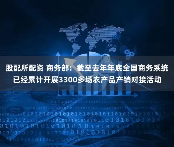 股配所配资 商务部：截至去年年底全国商务系统已经累计开展3300多场农产品产销对接活动