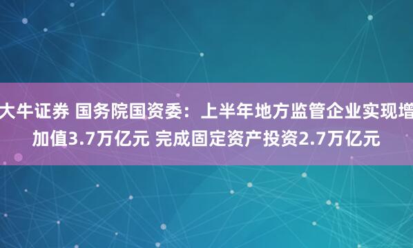大牛证券 国务院国资委：上半年地方监管企业实现增加值3.7万亿元 完成固定资产投资2.7万亿元