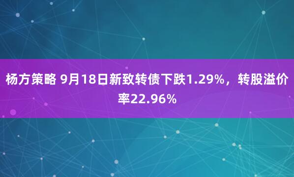 杨方策略 9月18日新致转债下跌1.29%，转股溢价率22.96%