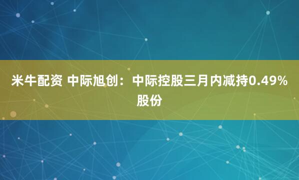 米牛配资 中际旭创：中际控股三月内减持0.49%股份