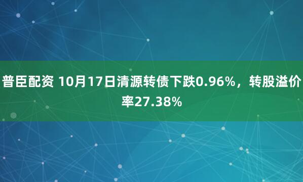 普臣配资 10月17日清源转债下跌0.96%，转股溢价率27.38%