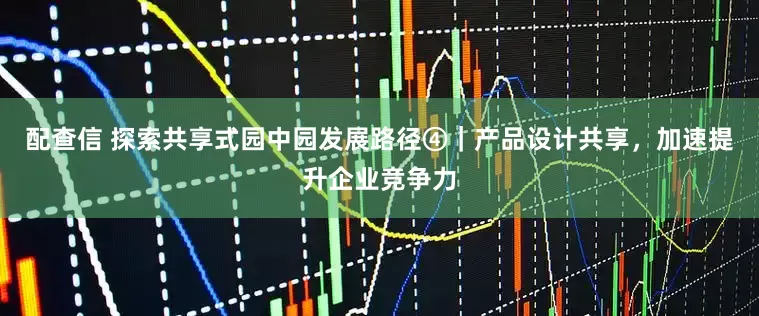 配查信 探索共享式园中园发展路径④｜产品设计共享，加速提升企业竞争力