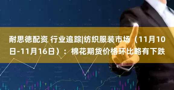 耐思徳配资 行业追踪|纺织服装市场（11月10日-11月16日）：棉花期货价格环比略有下跌