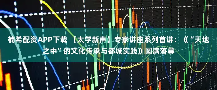 楠希配资APP下载 【太学新声】专家讲座系列首讲：《“天地之中”的文化传承与都城实践》圆满落幕