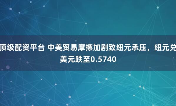 顶级配资平台 中美贸易摩擦加剧致纽元承压，纽元兑美元跌至0.5740