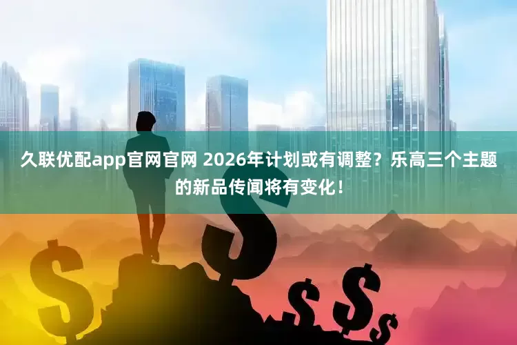 久联优配app官网官网 2026年计划或有调整？乐高三个主题的新品传闻将有变化！