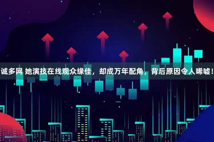 诚多网 她演技在线观众缘佳，却成万年配角，背后原因令人唏嘘！