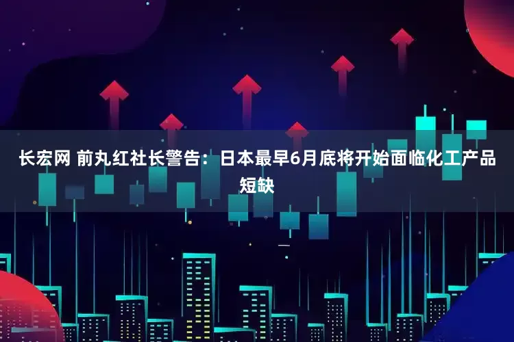 长宏网 前丸红社长警告：日本最早6月底将开始面临化工产品短缺