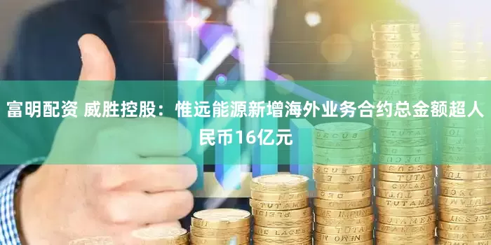 富明配资 威胜控股：惟远能源新增海外业务合约总金额超人民币16亿元