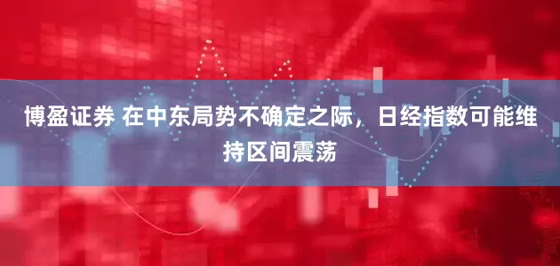 博盈证券 在中东局势不确定之际，日经指数可能维持区间震荡
